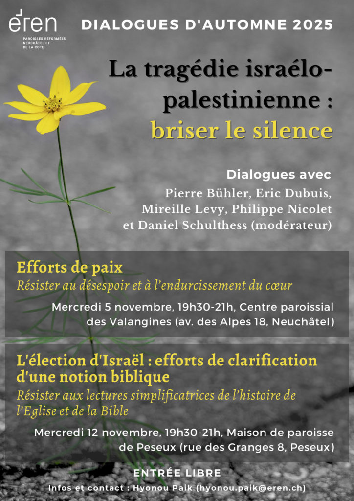 DIALOGUES D'AUTOMNE 2025 ENTRÉE LIBRE La tragédie israélopalestinienne : briser le silence Pierre Bühler, Eric Dubuis, Mireille Levy, Philippe Nicolet et Daniel Schulthess (modérateur) Dialogues avec Mercredi 5 novembre, 19h30-21h, Centre paroissial des Valangines (av. des Alpes 18, Neuchâtel) Efforts de paix Résister au désespoir et à l’endurcissement du coeur Mercredi 12 novembre, 19h30-21h, Maison de paroisse de Peseux (rue des Granges 8, Peseux) L'élection d'Israël : efforts de clarification d'une notion biblique Résister aux lectures simplificatrices de l’histoire de l’Eglise et de la Bible PAROISSES RÉFORMÉES NEUCHÂTEL ET DE LA CÔTE Infos et contact : Hyonou Paik (hyonou.paik@eren.ch)