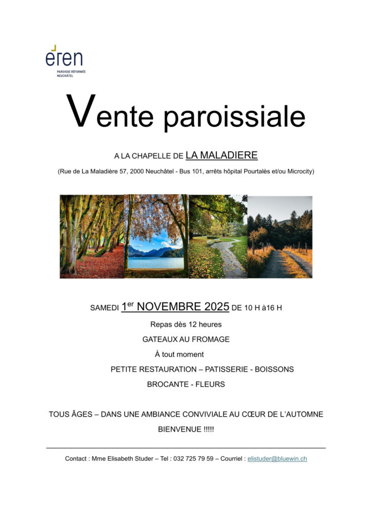 Vente paroissiale A LA CHAPELLE DE LA MALADIERE (Rue de La Maladière 57, 2000 Neuchâtel - Bus 101, arrêts hôpital Pourtalès et/ou Microcity) er SAMEDI 1 NOVEMBRE 2025 DE 10 H à16 H Repas dès 12 heures GATEAUX AU FROMAGE À tout moment PETITE RESTAURATION – PATISSERIE - BOISSONS BROCANTE - FLEURS TOUS ÂGES – DANS UNE AMBIANCE CONVIVIALE AU CŒUR DE L’AUTOMNE BIENVENUE !!!!! ___________________________________________________________________ Contact : Mme Elisabeth Studer – Tel : 032 725 79 59 – Courriel : elistuder@bluewin.ch