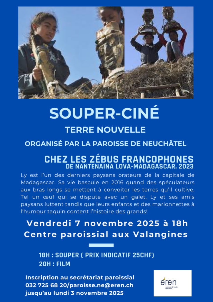 SOUPER-CINÉ TERRE NOUVELLE ORGANISÉ PAR LA PAROISSE DE NEUCHÂTEL CHEZ LES ZÉBUS FRANCOPHONES DE NANTENAINA LOVA-MADAGASCAR, 2023 Ly est l’un des derniers paysans orateurs de la capitale de Madagascar. Sa vie bascule en 2016 quand des spéculateurs aux bras longs se mettent à convoiter les terres qu’il cultive. Tel un œuf qui se dispute avec un galet, Ly et ses amis paysans luttent tandis que leurs enfants et des marionnettes à l'humour taquin content l’histoire des grands! Vendredi 7 novembre 2025 à 18h Centre paroissial aux Valangines 18H : SOUPER ( PRIX INDICATIF 25CHF) 20H : FILM Inscription au secrétariat paroissial 032 725 68 20/paroisse.ne@eren.ch jusqu’au lundi 3 novembre 2025