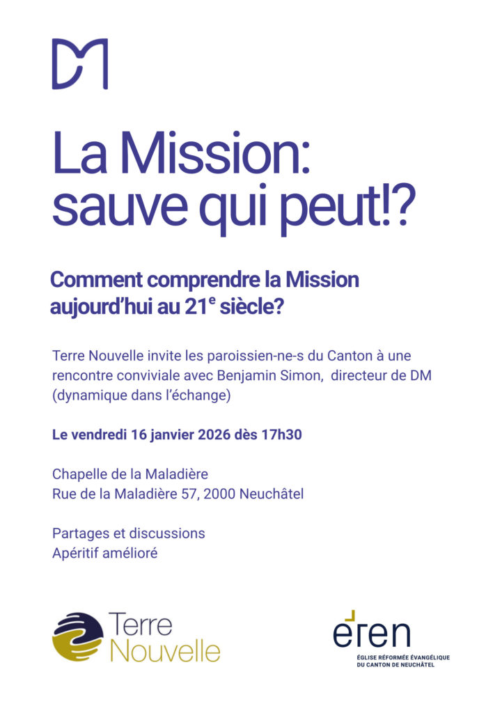 La Mission:
sauve qui peut!?
Comment comprendre la Mission
aujourd’hui au 21e siècle?
Terre Nouvelle invite les paroissien-ne-s du Canton à une
rencontre conviviale avec Benjamin Simon, directeur de DM
(dynamique dans l’échange)
Le vendredi 16 janvier 2026 dès 17h30
Chapelle de la Maladière
Rue de la Maladière 57, 2000 Neuchâtel
Partages et discussions
Apéritif amélioré