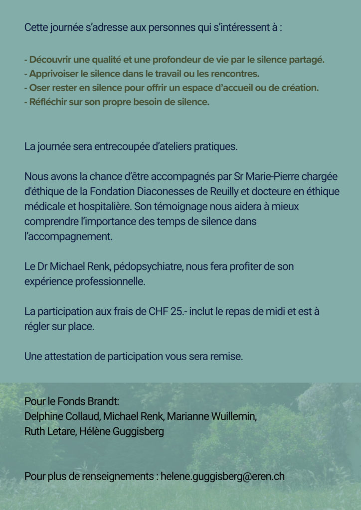 Cette journée s’adresse aux personnes qui s’intéressent à :
- Découvrir une qualité et une profondeur de vie par le silence partagé.
- Apprivoiser le silence dans le travail ou les rencontres.
- Oser rester en silence pour offrir un espace d’accueil ou de création.
- Réfléchir sur son propre besoin de silence.
La journée sera entrecoupée d’ateliers pratiques.
Nous avons la chance d’être accompagnés par Sr Marie-Pierre chargée
d'éthique de la Fondation Diaconesses de Reuilly et docteure en éthique
médicale et hospitalière. Son témoignage nous aidera à mieux
comprendre l’importance des temps de silence dans
l’accompagnement.
Le Dr Michael Renk, pédopsychiatre, nous fera profiter de son
expérience professionnelle.
La participation aux frais de CHF 25.- inclut le repas de midi et est à
régler sur place.
Une attestation de participation vous sera remise.
Pour le Fonds Brandt:
Delphine Collaud, Michael Renk, Marianne Wuillemin,
Ruth Letare, Hélène Guggisberg
Pour plus de renseignements : helene.guggisberg@eren.ch