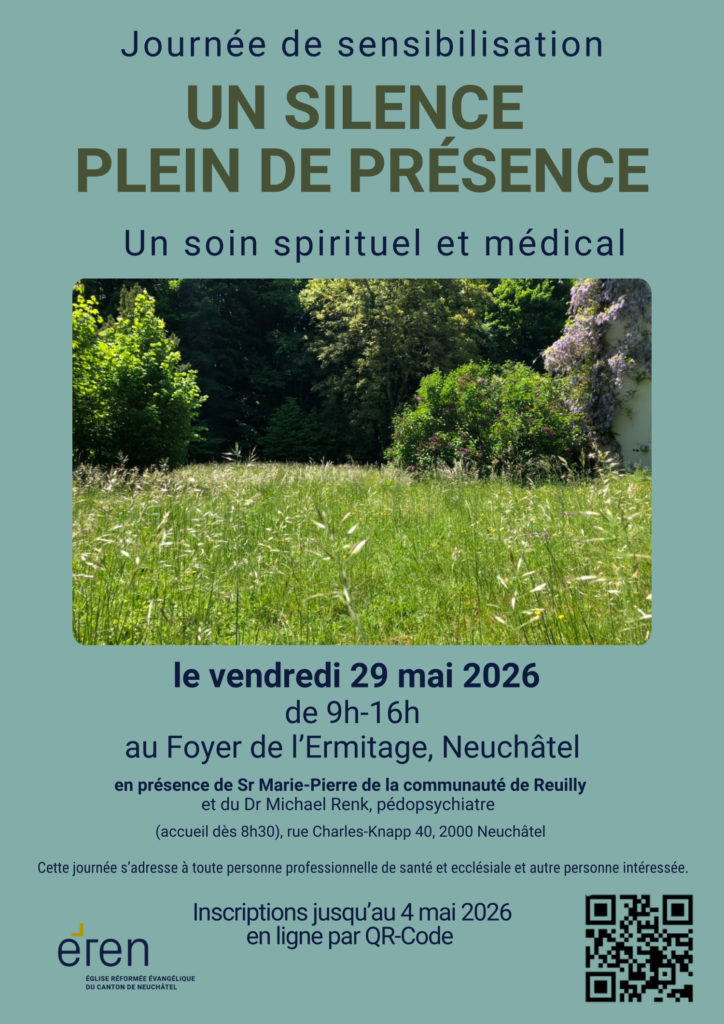 Journée de sensibilisation
UN SILENCE
PLEIN DE PRÉSENCE
Un soin spirituel et médical
le vendredi 29 mai 2026
de 9h-16h
au Foyer de l’Ermitage, Neuchâtel
en présence de Sr Marie-Pierre de la communauté de Reuilly
et du Dr Michael Renk, pédopsychiatre
(accueil dès 8h30), rue Charles-Knapp 40, 2000 Neuchâtel
Cette journée s’adresse à toute personne professionnelle de santé et ecclésiale et autre personne intéressée.
Inscriptions jusqu’au 4 mai 2026
en ligne par QR-Code