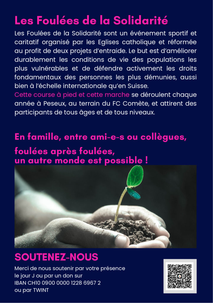 Les Foulées de la Solidarité
Les Foulées de la Solidarité sont un événement sportif et
caritatif organisé par les Eglises catholique et réformée
au profit de deux projets d'entraide. Le but est d'améliorer
durablement les conditions de vie des populations les
plus vulnérables et de défendre activement les droits
fondamentaux des personnes les plus démunies, aussi
bien à l'échelle internationale qu'en Suisse.
Cette course à pied et cette marche se déroulent chaque
année à Peseux, au terrain du FC Comète, et attirent des
participants de tous âges et de tous niveaux.
En famille, entre ami-e-s ou collègues,
foulées après foulées,
un autre monde est possible!
SOUTENEZ-NOUS
Merci de nous soutenir par votre présence
le jour J ou par un don sur
IBAN CH10 0900 0000 1228 6967 2
ou par TWINT